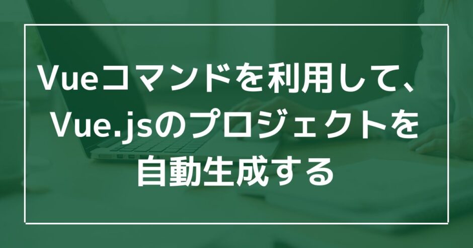 Vueコマンドを利用して、Vue.jsのプロジェクトを自動生成するのアイキャッチ画像