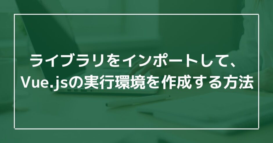 ライブラリをインポートして、Vue.jsの実行環境を作成する方法のアイキャッチ画像